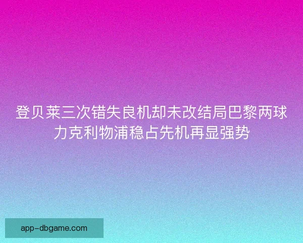 登贝莱三次错失良机却未改结局巴黎两球力克利物浦稳占先机再显强势
