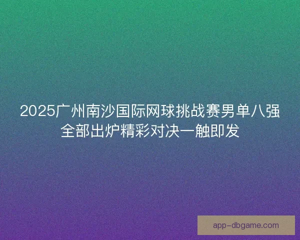 2025广州南沙国际网球挑战赛男单八强全部出炉精彩对决一触即发